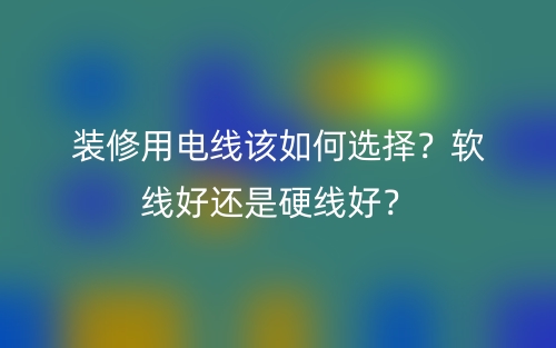 裝修用電線該如何選擇？軟線好還是硬線好？(圖1)
