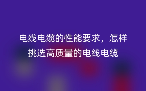 電線電纜的性能要求，怎樣挑選高質(zhì)量的電線電纜(圖1)