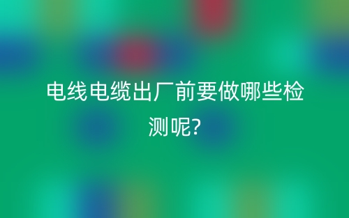 電線電纜出廠前要做哪些檢測呢?(圖1)