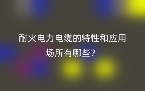 耐火電力電纜的特性和應(yīng)用場(chǎng)所有哪些？(圖1)